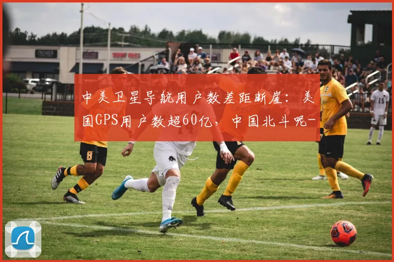 中美卫星导航用户数差距断崖:美国GPS用户数超60亿,中国北斗呢