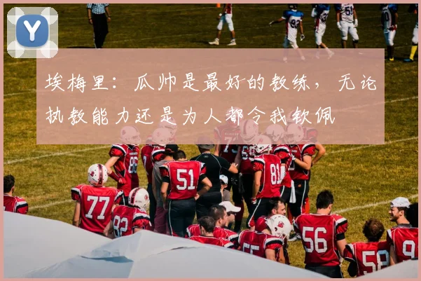 埃梅里：瓜帅是最好的教练，无论执教能力还是为人都令我钦佩