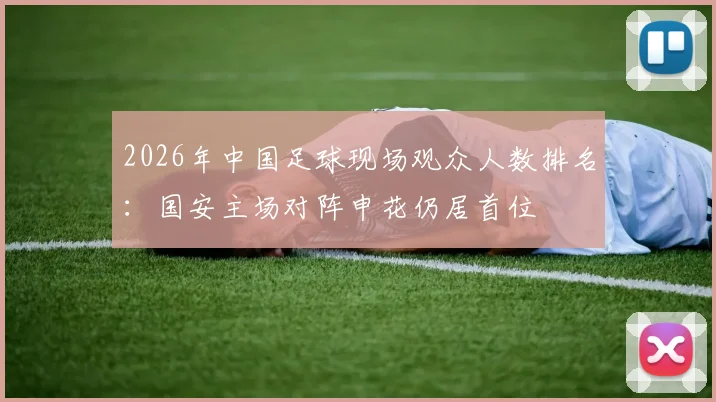 2026年中国足球现场观众人数排名:国安主场对阵申花仍居首位
