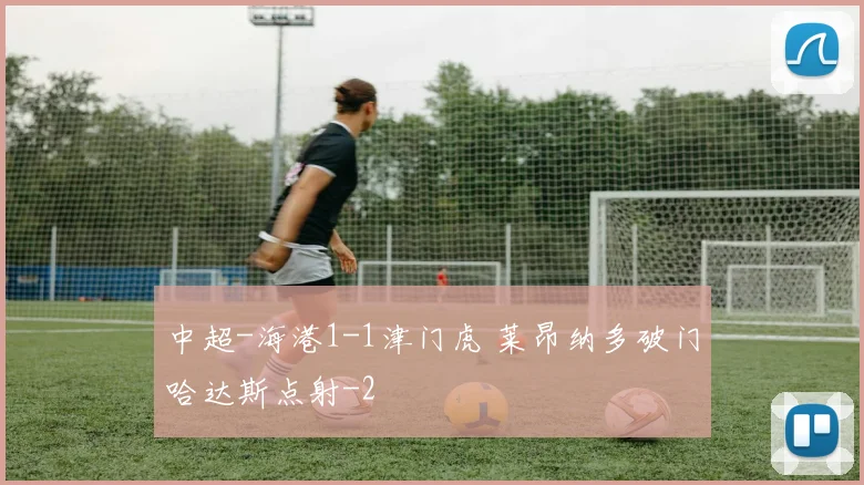 中超-海港1-1津门虎 莱昂纳多破门哈达斯点射