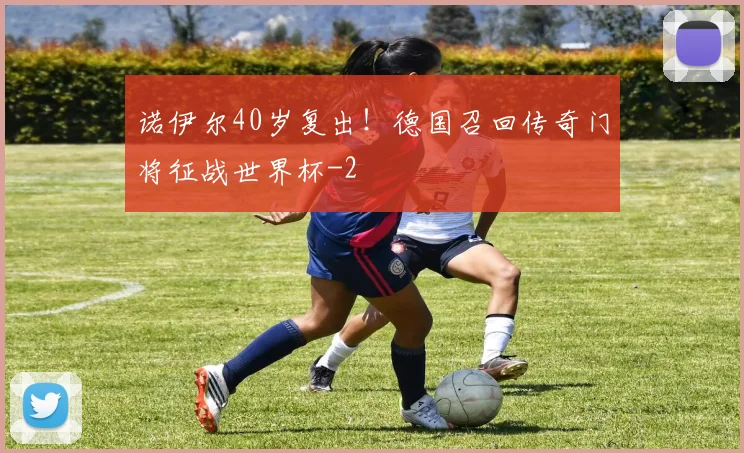 诺伊尔40岁复出!德国召回传奇门将征战世界杯