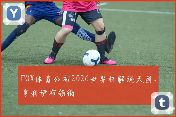 FOX体育公布2026世界杯解说天团，亨利伊布领衔
