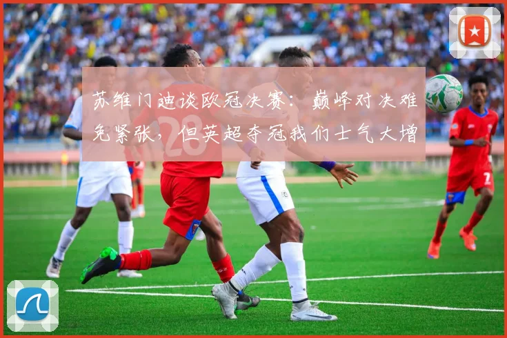 苏维门迪谈欧冠决赛：巅峰对决难免紧张，但英超夺冠我们士气大增