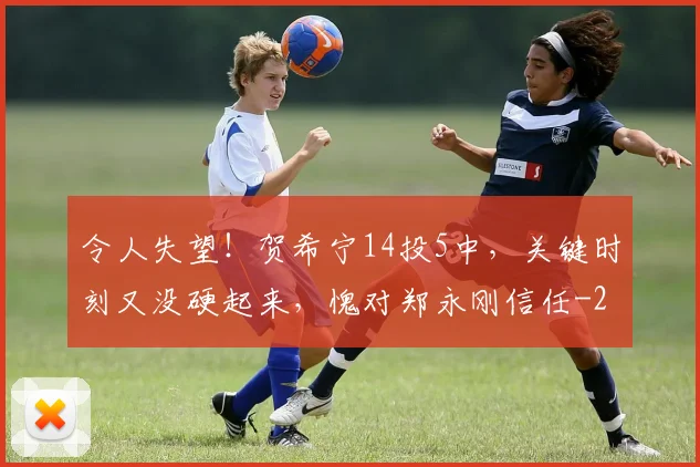 令人失望!贺希宁14投5中,关键时刻又没硬起来,愧对郑永刚信任