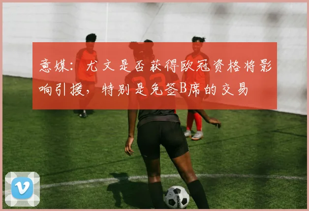 意媒：尤文是否获得欧冠资格将影响引援，特别是免签B席的交易