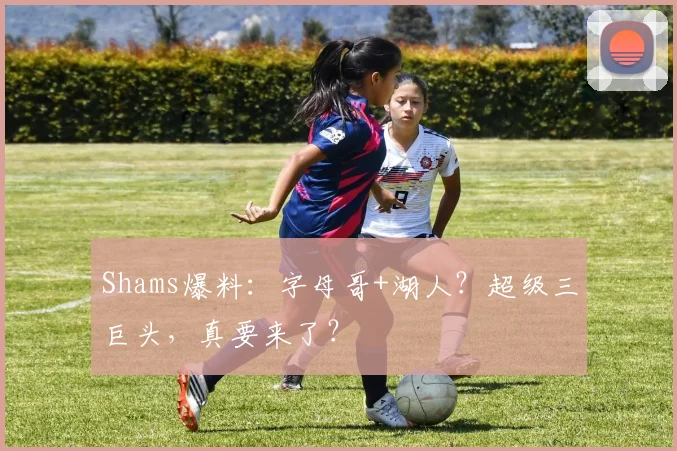 Shams爆料：字母哥+湖人？超级三巨头，真要来了？