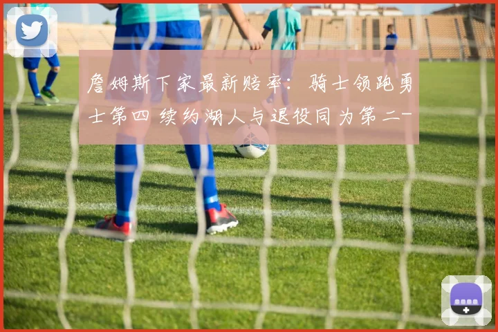 詹姆斯下家最新赔率:骑士领跑勇士第四 续约湖人与退役同为第二