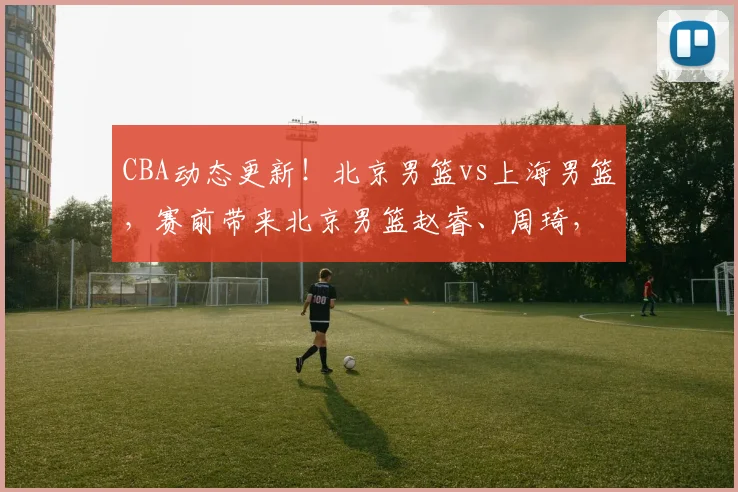 CBA动态更新！北京男篮vs上海男篮，赛前带来北京男篮赵睿、周琦，麦基以及上海男篮张镇麟和王哲林的最新消息