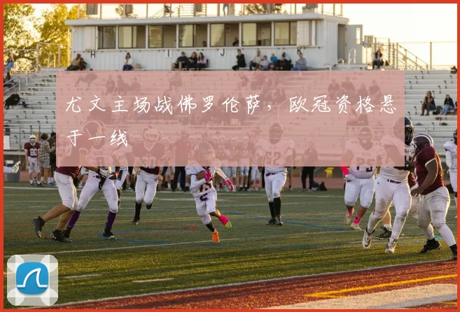 尤文主场战佛罗伦萨，欧冠资格悬于一线