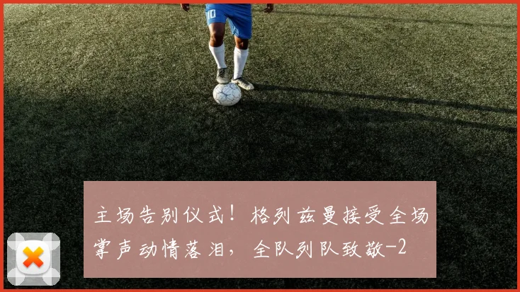 主场告别仪式！格列兹曼接受全场掌声动情落泪，全队列队致敬
