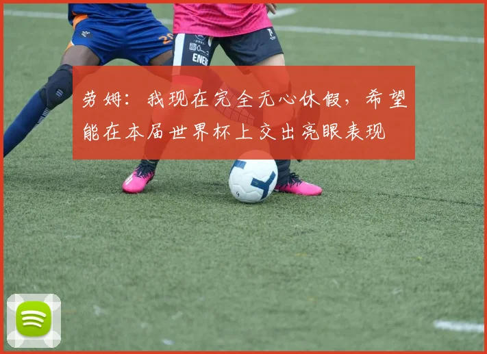 劳姆：我现在完全无心休假，希望能在本届世界杯上交出亮眼表现