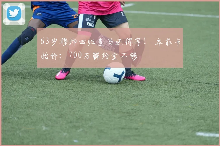 63岁穆帅回归皇马还得等！ 本菲卡抬价：700万解约金不够