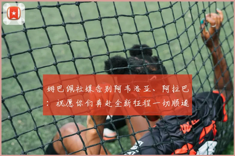 姆巴佩社媒告别阿韦洛亚、阿拉巴：祝愿你们奔赴全新征程一切顺遂