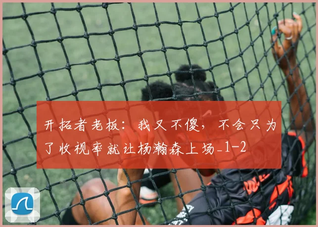 开拓者老板:我又不傻,不会只为了收视率就让杨瀚森上场_1
