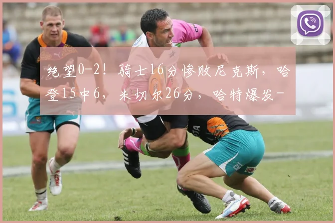 绝望0-2!骑士16分惨败尼克斯,哈登15中6,米切尔26分,哈特爆发
