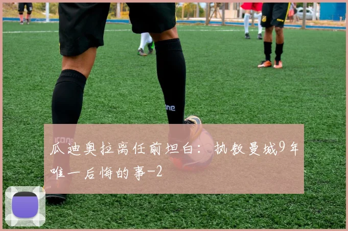 瓜迪奥拉离任前坦白:执教曼城9年唯一后悔的事