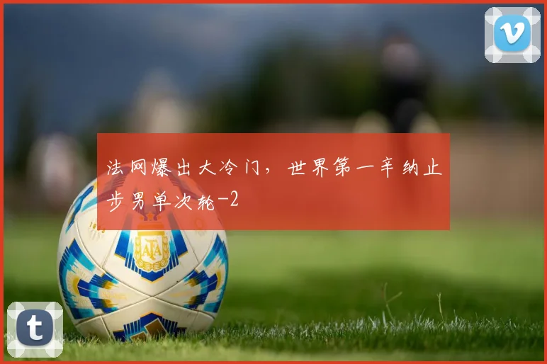 法网爆出大冷门，世界第一辛纳止步男单次轮