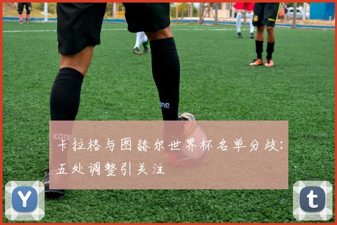 卡拉格与图赫尔世界杯名单分歧:五处调整引关注