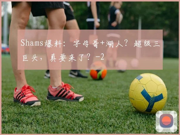 Shams爆料:字母哥+湖人?超级三巨头,真要来了?