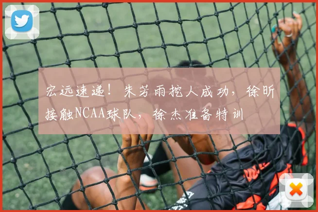 宏远速递！朱芳雨挖人成功，徐昕接触NCAA球队，徐杰准备特训