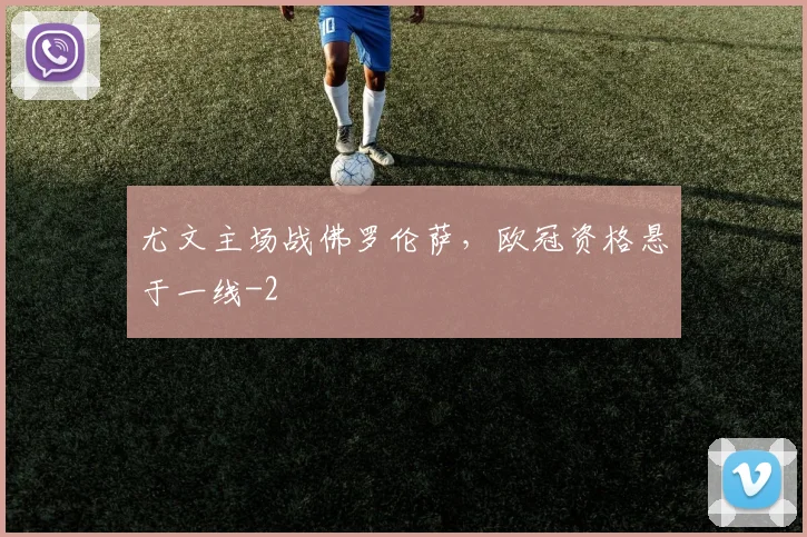 尤文主场战佛罗伦萨,欧冠资格悬于一线