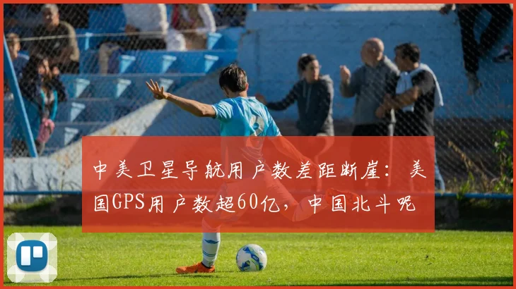 中美卫星导航用户数差距断崖:美国GPS用户数超60亿,中国北斗呢