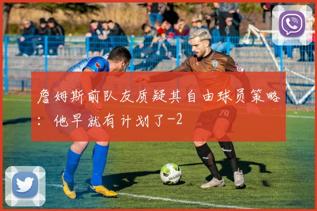 詹姆斯前队友质疑其自由球员策略:他早就有计划了