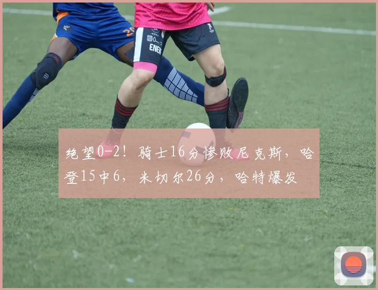 绝望0-2！骑士16分惨败尼克斯，哈登15中6，米切尔26分，哈特爆发