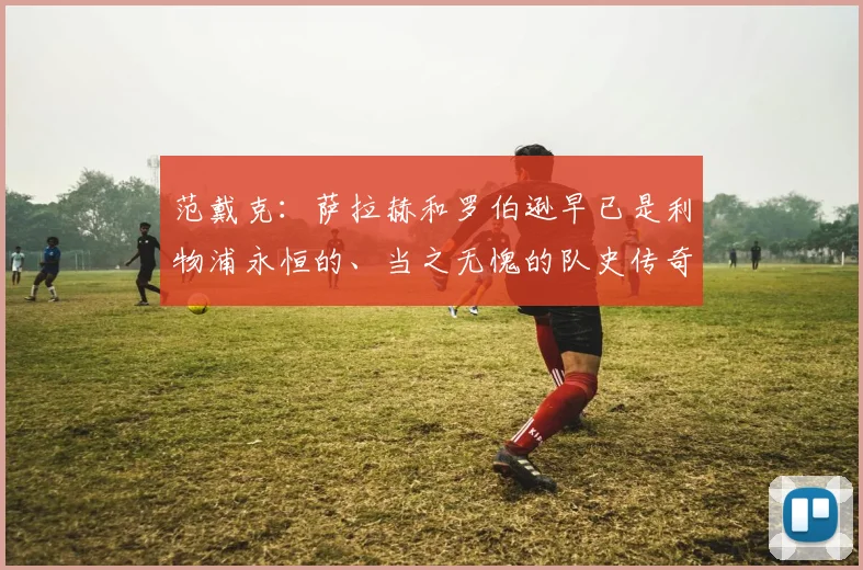 范戴克:萨拉赫和罗伯逊早已是利物浦永恒的、当之无愧的队史传奇