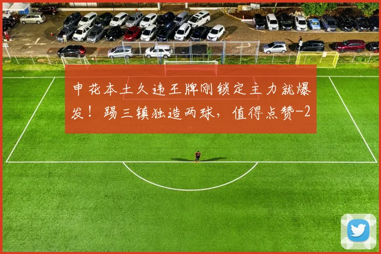 申花本土久违王牌刚锁定主力就爆发!踢三镇独造两球,值得点赞