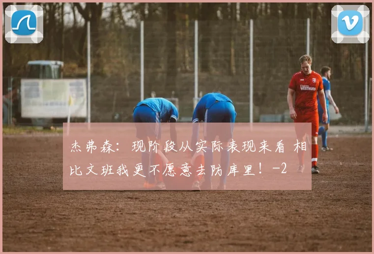 杰弗森:现阶段从实际表现来看 相比文班我更不愿意去防库里!