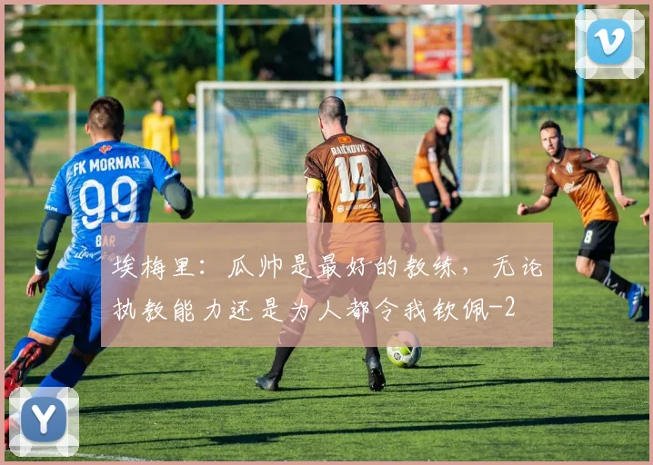 埃梅里:瓜帅是最好的教练,无论执教能力还是为人都令我钦佩