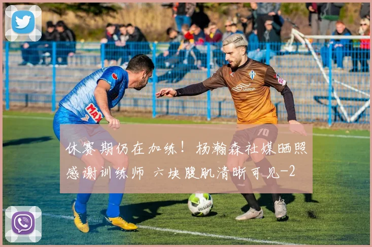 休赛期仍在加练！杨瀚森社媒晒照感谢训练师 六块腹肌清晰可见