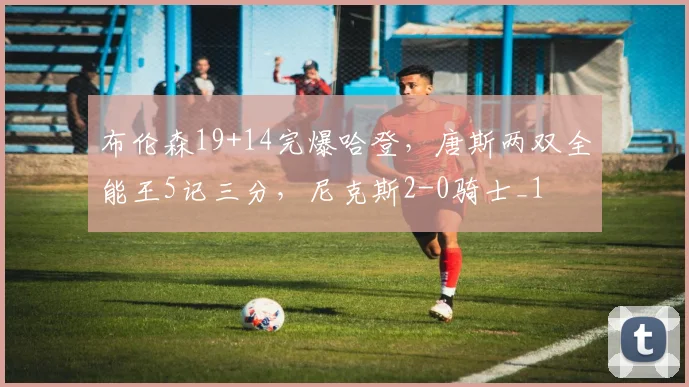 布伦森19+14完爆哈登，唐斯两双全能王5记三分，尼克斯2-0骑士_1