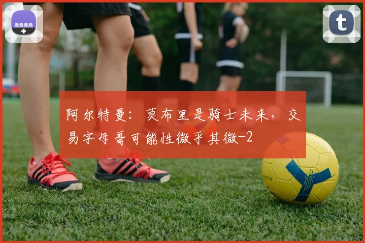 阿尔特曼:莫布里是骑士未来,交易字母哥可能性微乎其微