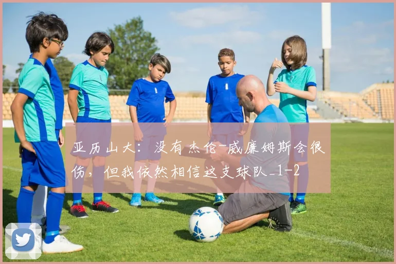 亚历山大:没有杰伦-威廉姆斯会很伤,但我依然相信这支球队_1