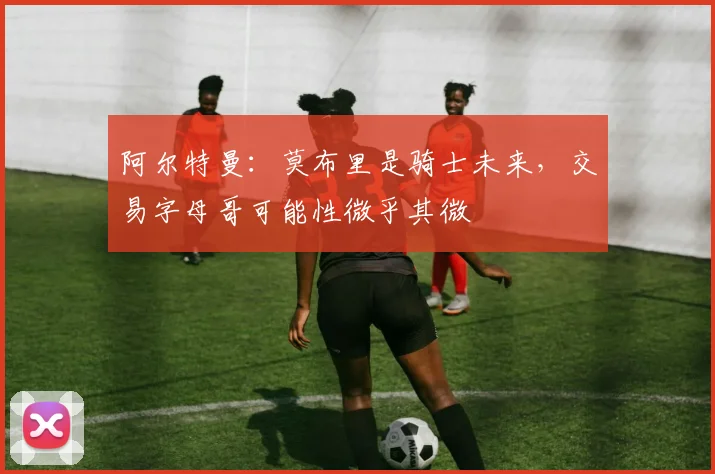 阿尔特曼：莫布里是骑士未来，交易字母哥可能性微乎其微