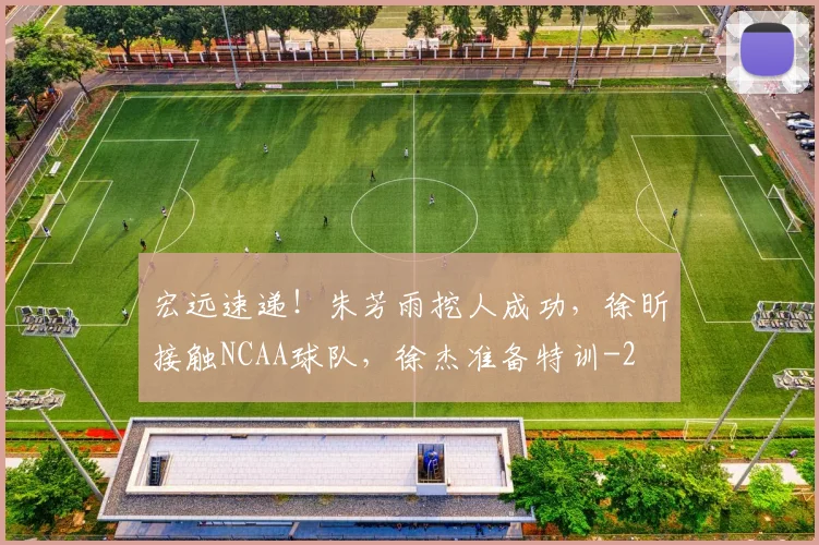 宏远速递!朱芳雨挖人成功,徐昕接触NCAA球队,徐杰准备特训