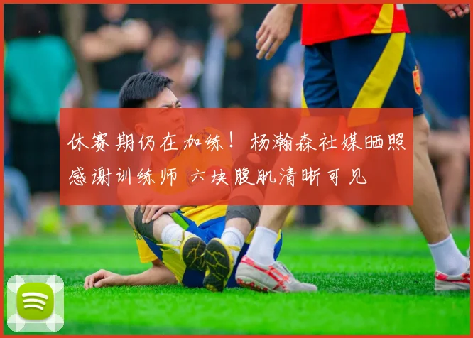 休赛期仍在加练！杨瀚森社媒晒照感谢训练师 六块腹肌清晰可见