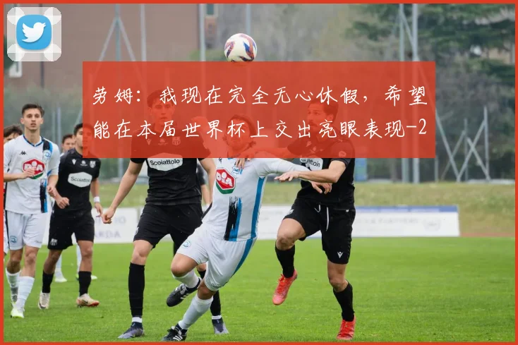 劳姆：我现在完全无心休假，希望能在本届世界杯上交出亮眼表现
