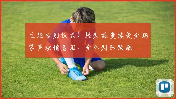主场告别仪式！格列兹曼接受全场掌声动情落泪，全队列队致敬