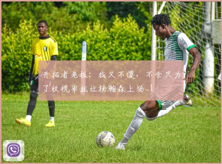 开拓者老板：我又不傻，不会只为了收视率就让杨瀚森上场_1