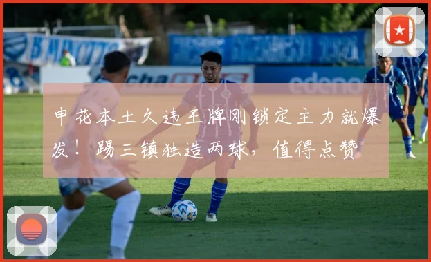 申花本土久违王牌刚锁定主力就爆发！踢三镇独造两球，值得点赞