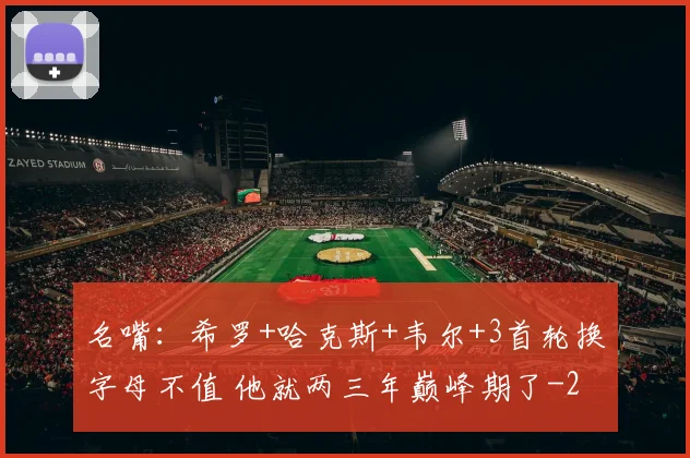 名嘴:希罗+哈克斯+韦尔+3首轮换字母不值 他就两三年巅峰期了